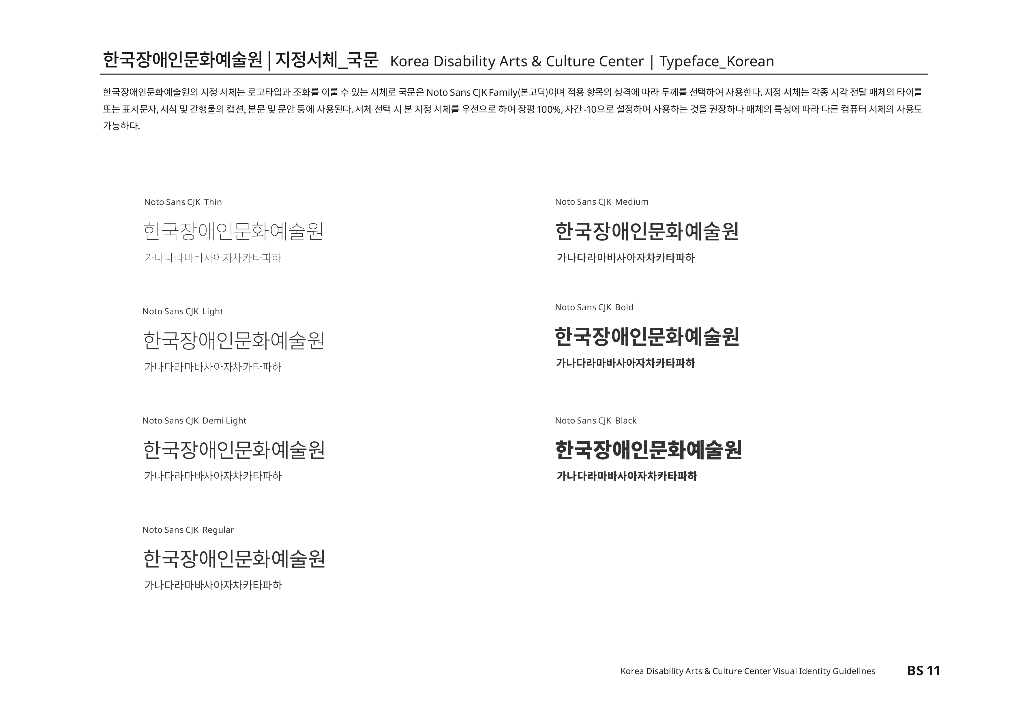 한국장애인문화예술원|지정서체_국문 Korea Disability Atrs & Culture Center | Typeface_Korean 한국장애인문화예술원의 지정 서체는 로고타입과 조화를 이룰 수 있는 서체로 국문은 Noto Sans CJK Family(본고딕)이며 적용 항목의 성격에 따라 두께를 선택하여 사용한다. 지정 서체는 각종 시각 전달 매체의 타이틀 또는 표시문자,서식 및 간행물의 캡션,본문 및 문안 등에 사용된다.서체 선택 시 본 지정 서체를 우선으로 하며 장평100%,자간-10으로 설정하여 사용하는 것을 권장하나 매체의 특성에 따라 다른 컴퓨터 서체의 사용도 가능하다.